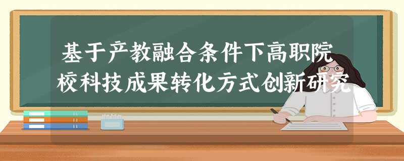 基于产教融合条件下高职院校科技成果转化方式创新研究 基于产教融合条件下高职院校科技成果转化方式创新研究
