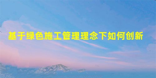 基于绿色施工管理理念下如何创新建筑施工管理 基于绿色施工管理理念下如何创新建筑施工管理