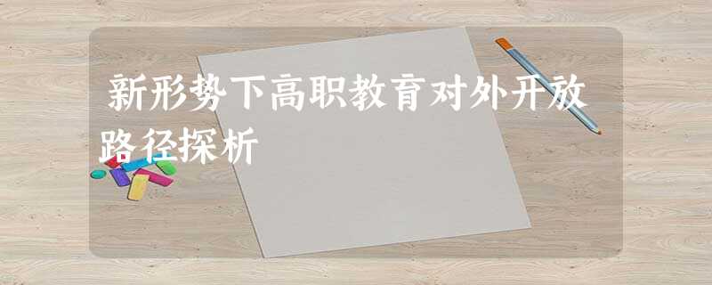 新形势下高职教育对外开放路径探析 新形势下高职教育对外开放路径探析