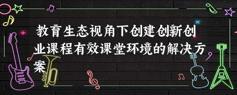 教育生态视角下创建创新创业课程有效课堂环境的解决方案 教育生态视角下创建创新创业课程有效课堂环境的解决方案