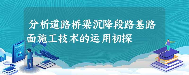 分析道路桥梁沉降段路基路面施工技术的运用初探 分析道路桥梁沉降段路基路面施工技术的运用初探