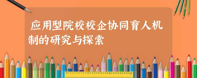应用型院校校企协同育人机制的研究与探索 应用型院校校企协同育人机制的研究与探索