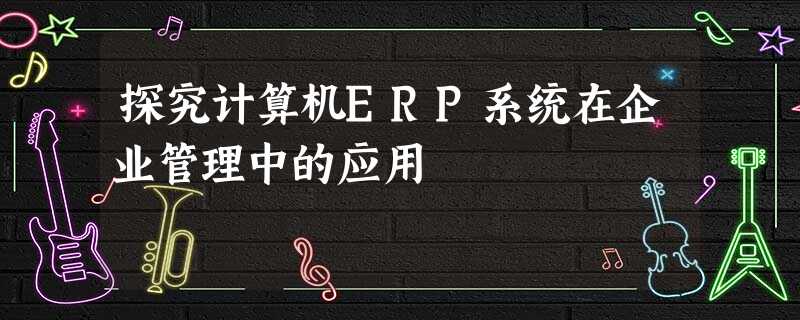 探究计算机ERP系统在企业管理中的应用 探究计算机ERP系统在企业管理中的应用