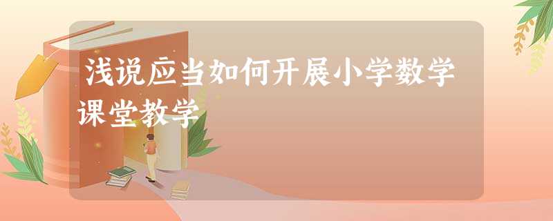 浅说应当如何开展小学数学课堂教学 浅说应当如何开展小学数学课堂教学