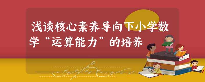 浅谈核心素养导向下小学数学“运算能力”的培养 浅谈核心素养导向下小学数学“运算能力”的培养