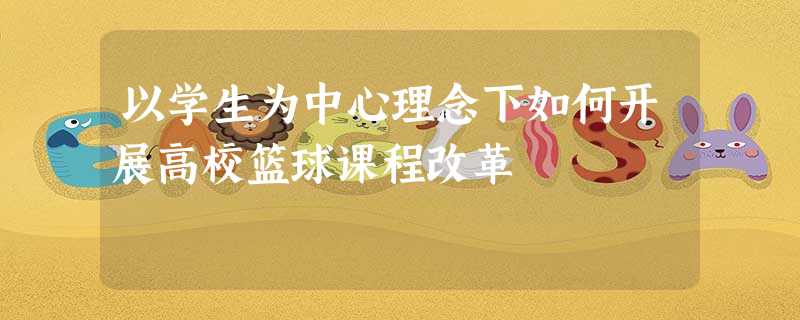 以学生为中心理念下如何开展高校篮球课程改革 以学生为中心理念下如何开展高校篮球课程改革