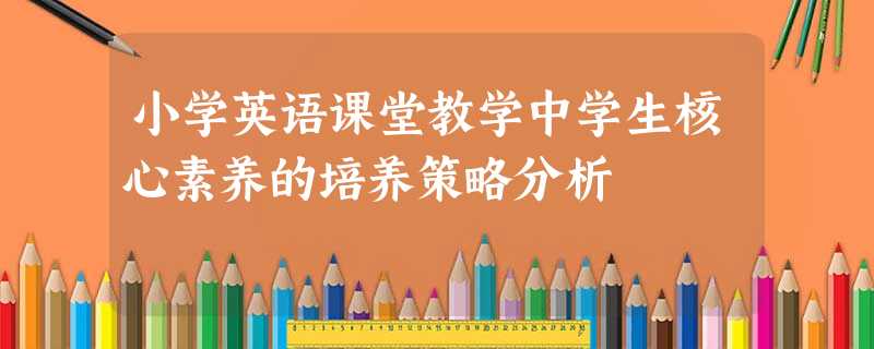 小学英语课堂教学中学生核心素养的培养策略分析 小学英语课堂教学中学生核心素养的培养策略分析