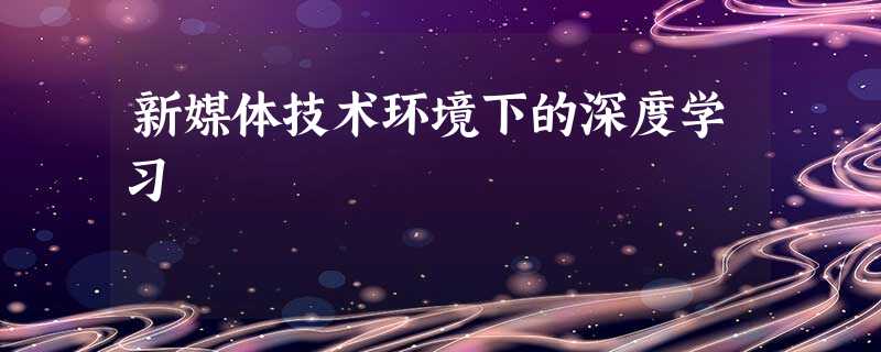 新媒体技术环境下的深度学习 新媒体技术环境下的深度学习