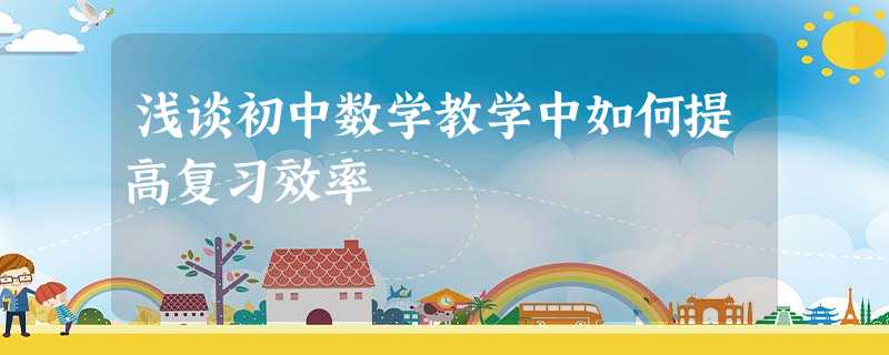 浅谈初中数学教学中如何提高复习效率 浅谈初中数学教学中如何提高复习效率