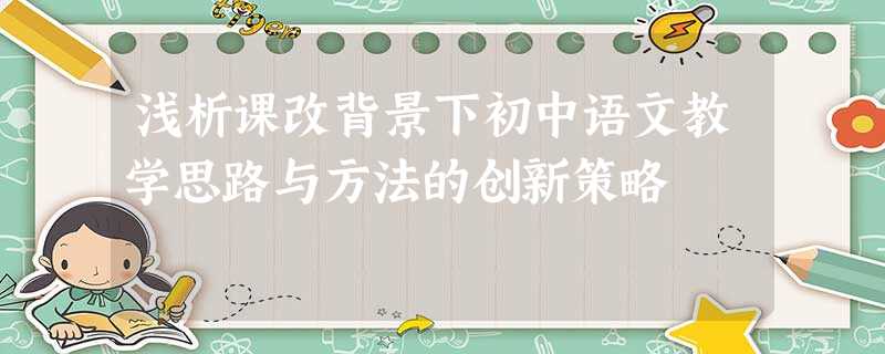 浅析课改背景下初中语文教学思路与方法的创新策略 浅析课改背景下初中语文教学思路与方法的创新策略