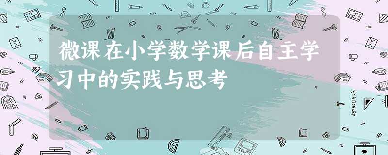 微课在小学数学课后自主学习中的实践与思考 微课在小学数学课后自主学习中的实践与思考