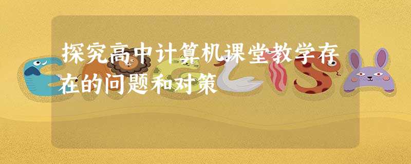 探究高中计算机课堂教学存在的问题和对策 探究高中计算机课堂教学存在的问题和对策