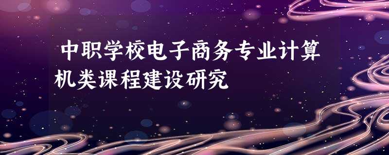 中职学校电子商务专业计算机类课程建设研究 中职学校电子商务专业计算机类课程建设研究