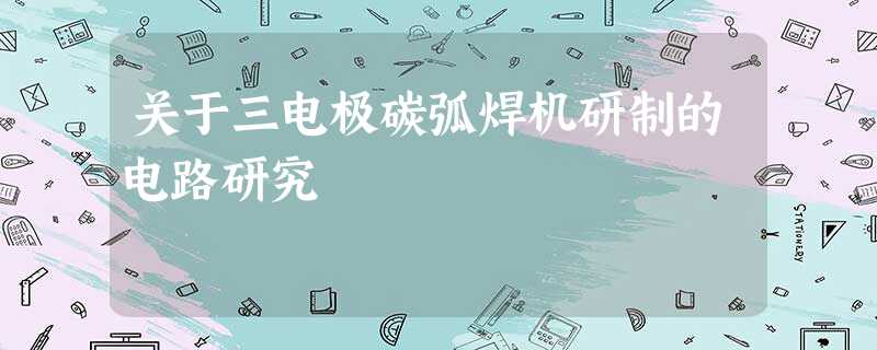关于三电极碳弧焊机研制的电路研究 关于三电极碳弧焊机研制的电路研究