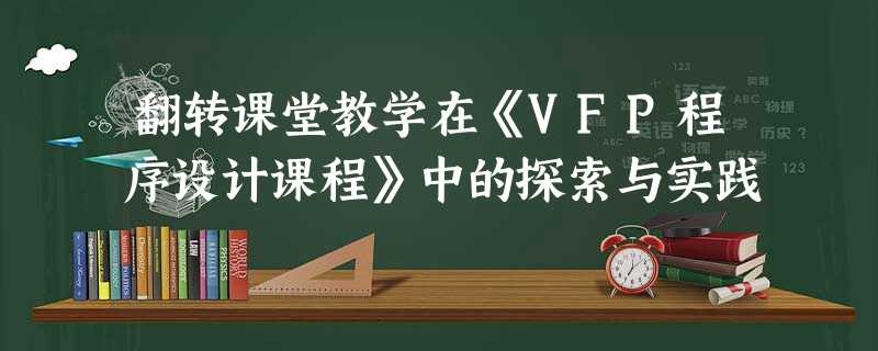 翻转课堂教学在《VFP程序设计课程》中的探索与实践 翻转课堂教学在《VFP程序设计课程》中的探索与实践