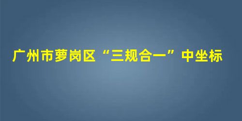 广州市萝岗区“三规合一”中坐标统一转换的研究和实现 广州市萝岗区“三规合一”中坐标统一转换的研究和实现