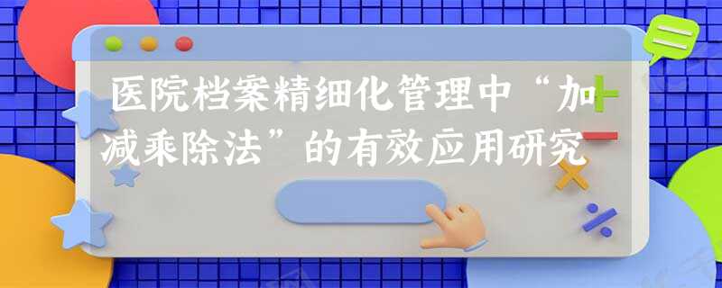 医院档案精细化管理中“加减乘除法”的有效应用研究 医院档案精细化管理中“加减乘除法”的有效应用研究