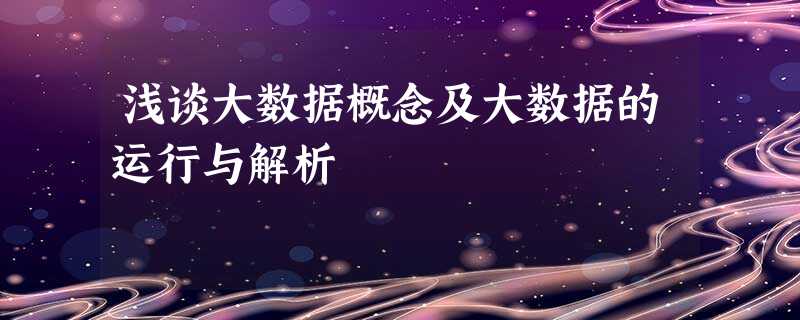浅谈大数据概念及大数据的运行与解析 浅谈大数据概念及大数据的运行与解析