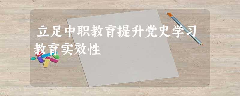 立足中职教育提升党史学习教育实效性 立足中职教育提升党史学习教育实效性