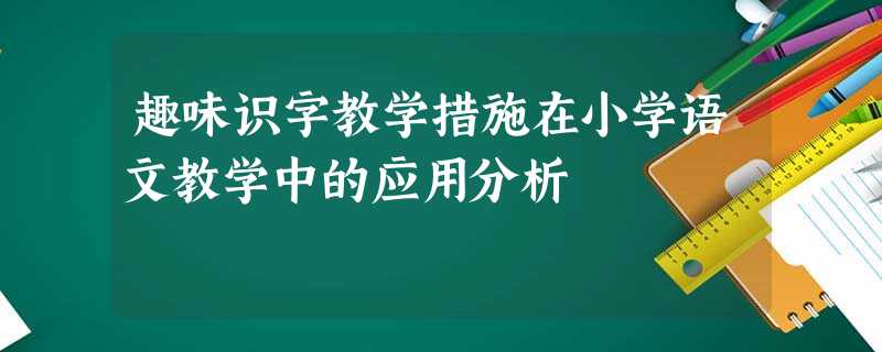 趣味识字教学措施在小学语文教学中的应用分析 趣味识字教学措施在小学语文教学中的应用分析