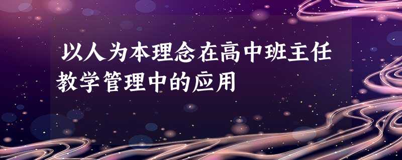 以人为本理念在高中班主任教学管理中的应用 以人为本理念在高中班主任教学管理中的应用