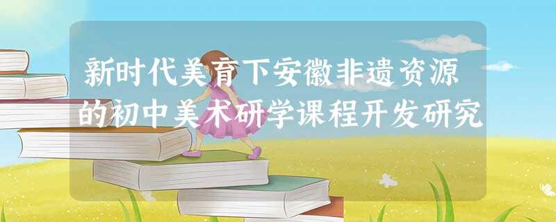 新时代美育下安徽非遗资源的初中美术研学课程开发研究 新时代美育下安徽非遗资源的初中美术研学课程开发研究
