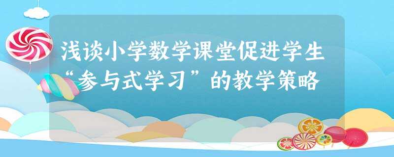 浅谈小学数学课堂促进学生“参与式学习”的教学策略 浅谈小学数学课堂促进学生“参与式学习”的教学策略