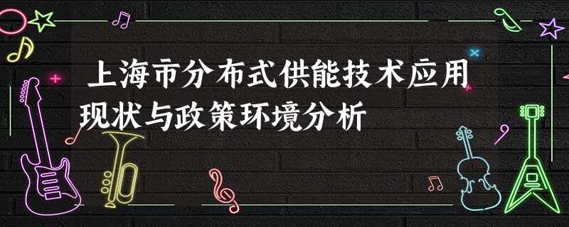 上海市分布式供能技术应用现状与政策环境分析 上海市分布式供能技术应用现状与政策环境分析