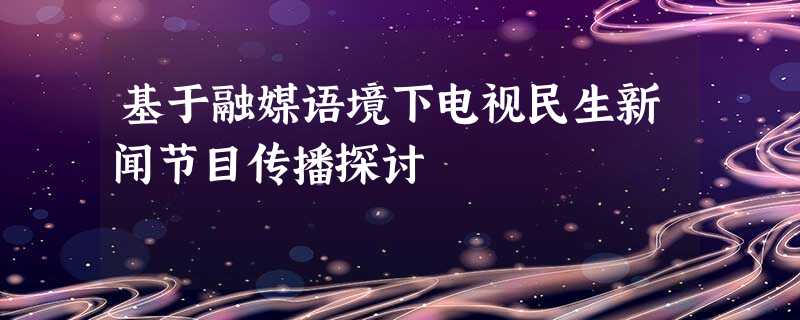 基于融媒语境下电视民生新闻节目传播探讨 基于融媒语境下电视民生新闻节目传播探讨