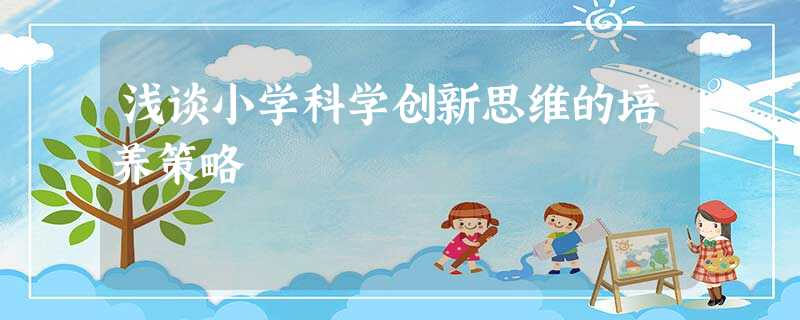 浅谈小学科学创新思维的培养策略 浅谈小学科学创新思维的培养策略