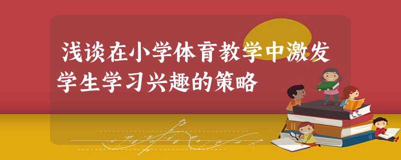 浅谈在小学体育教学中激发学生学习兴趣的策略 浅谈在小学体育教学中激发学生学习兴趣的策略
