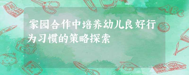 家园合作中培养幼儿良好行为习惯的策略探索 家园合作中培养幼儿良好行为习惯的策略探索