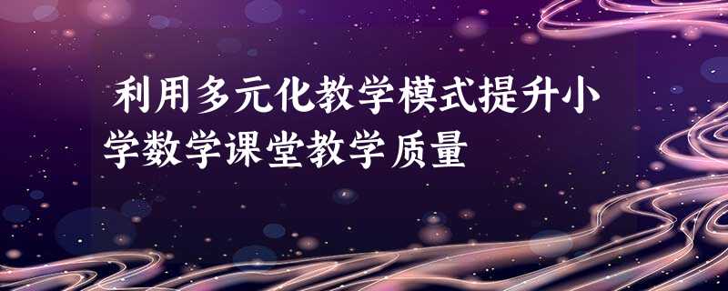 利用多元化教学模式提升小学数学课堂教学质量 利用多元化教学模式提升小学数学课堂教学质量