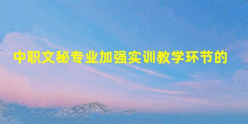 中职文秘专业加强实训教学环节的实践性研究 中职文秘专业加强实训教学环节的实践性研究