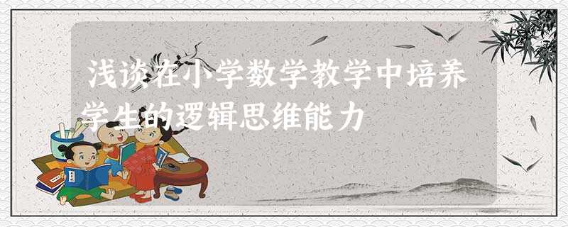浅谈在小学数学教学中培养学生的逻辑思维能力 浅谈在小学数学教学中培养学生的逻辑思维能力