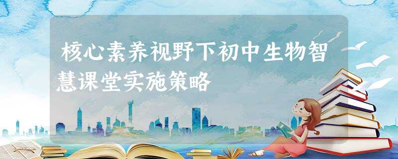 核心素养视野下初中生物智慧课堂实施策略 核心素养视野下初中生物智慧课堂实施策略