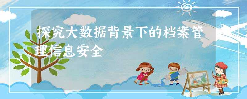 探究大数据背景下的档案管理信息安全 探究大数据背景下的档案管理信息安全