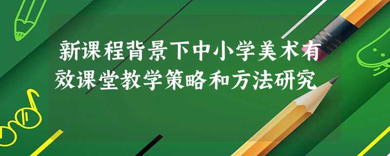 新课程背景下中小学美术有效课堂教学策略和方法研究 新课程背景下中小学美术有效课堂教学策略和方法研究