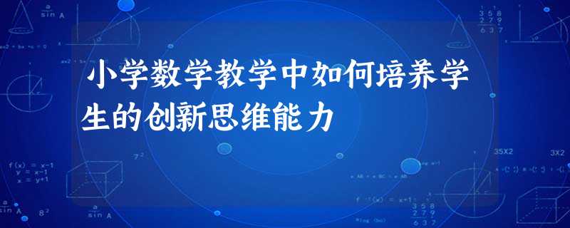 小学数学教学中如何培养学生的创新思维能力 小学数学教学中如何培养学生的创新思维能力