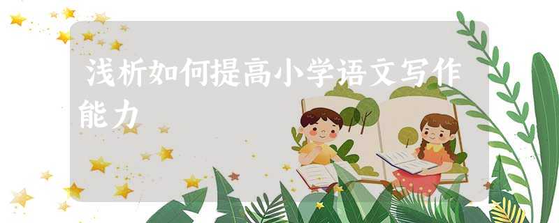 浅析如何提高小学语文写作能力 浅析如何提高小学语文写作能力