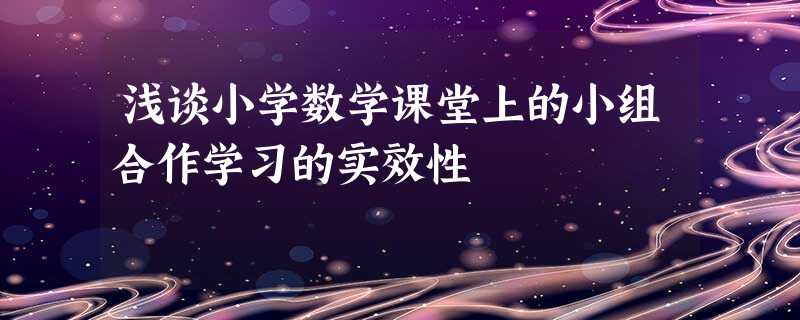 浅谈小学数学课堂上的小组合作学习的实效性 浅谈小学数学课堂上的小组合作学习的实效性