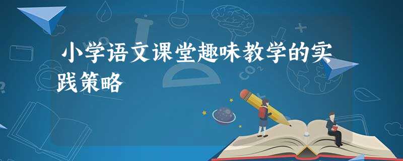 小学语文课堂趣味教学的实践策略 小学语文课堂趣味教学的实践策略