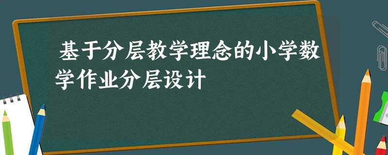基于分层教学理念的小学数学作业分层设计 基于分层教学理念的小学数学作业分层设计