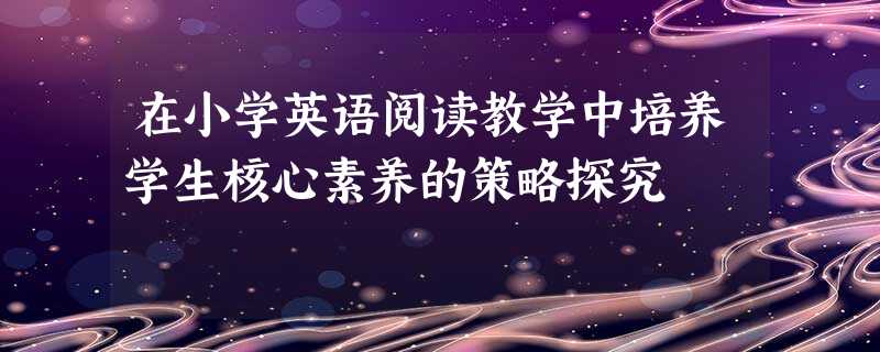 在小学英语阅读教学中培养学生核心素养的策略探究 在小学英语阅读教学中培养学生核心素养的策略探究
