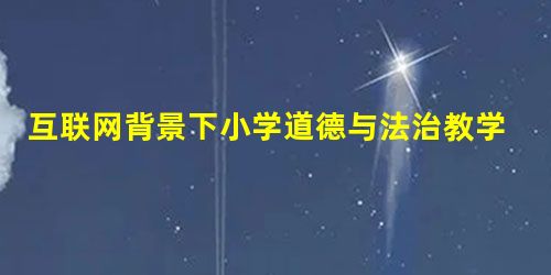 互联网背景下小学道德与法治教学的思考 互联网背景下小学道德与法治教学的思考