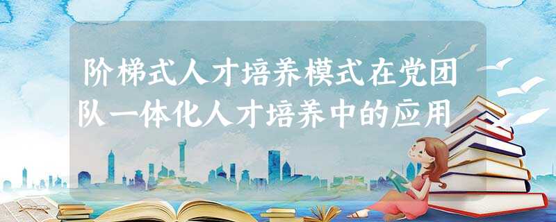 阶梯式人才培养模式在党团队一体化人才培养中的应用 阶梯式人才培养模式在党团队一体化人才培养中的应用