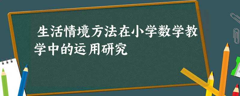 生活情境方法在小学数学教学中的运用研究 生活情境方法在小学数学教学中的运用研究
