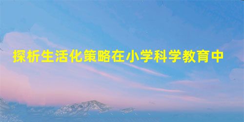 探析生活化策略在小学科学教育中的应用 探析生活化策略在小学科学教育中的应用