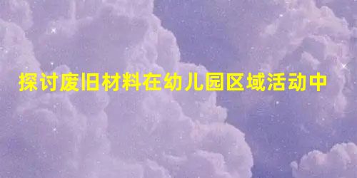 探讨废旧材料在幼儿园区域活动中的应用思考 探讨废旧材料在幼儿园区域活动中的应用思考