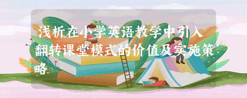 浅析在小学英语教学中引入翻转课堂模式的价值及实施策略 浅析在小学英语教学中引入翻转课堂模式的价值及实施策略